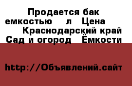 Продается бак емкостью 750л › Цена ­ 2 000 - Краснодарский край Сад и огород » Ёмкости   